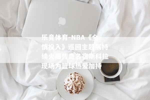 乐竟体育-NBA《全情投入》巡回主题展持续火爆传奇名宿斯科拉现场为篮球热爱加持